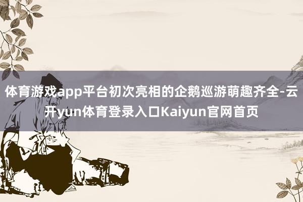 体育游戏app平台初次亮相的企鹅巡游萌趣齐全-云开yun体育登录入口Kaiyun官网首页