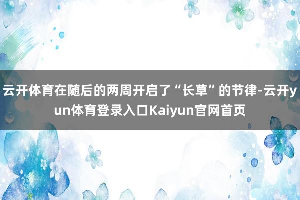 云开体育在随后的两周开启了“长草”的节律-云开yun体育登录入口Kaiyun官网首页