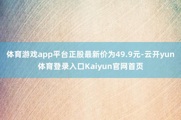 体育游戏app平台正股最新价为49.9元-云开yun体育登录入口Kaiyun官网首页