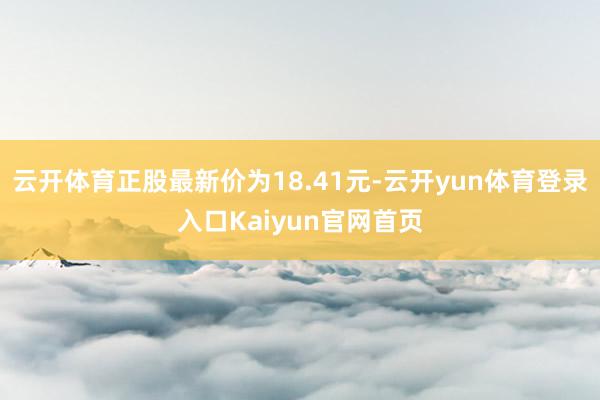 云开体育正股最新价为18.41元-云开yun体育登录入口Kaiyun官网首页