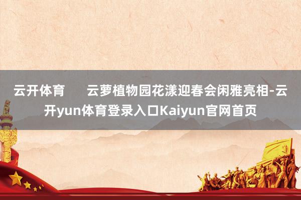 云开体育      云萝植物园花漾迎春会闲雅亮相-云开yun体育登录入口Kaiyun官网首页