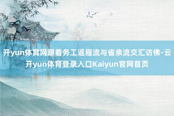 开yun体育网跟着务工返程流与省亲流交汇访佛-云开yun体育登录入口Kaiyun官网首页