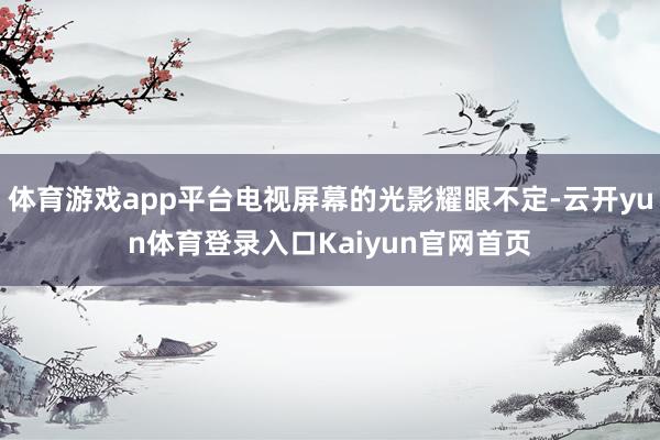 体育游戏app平台电视屏幕的光影耀眼不定-云开yun体育登录入口Kaiyun官网首页