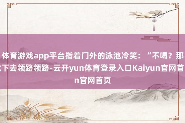 体育游戏app平台指着门外的泳池冷笑:“不喝?那就下去领路领路-云开yun体育登录入口Kaiyun官网首页