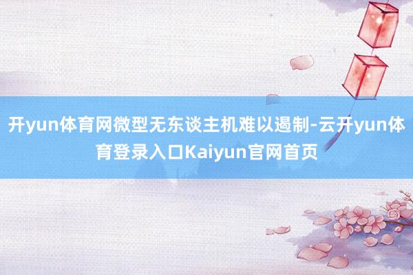 开yun体育网微型无东谈主机难以遏制-云开yun体育登录入口Kaiyun官网首页