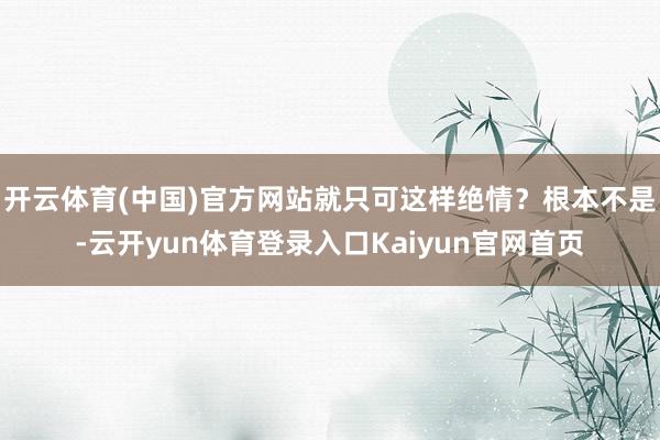 开云体育(中国)官方网站就只可这样绝情？根本不是-云开yun体育登录入口Kaiyun官网首页
