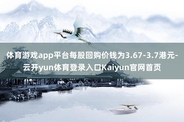 体育游戏app平台每股回购价钱为3.67-3.7港元-云开yun体育登录入口Kaiyun官网首页
