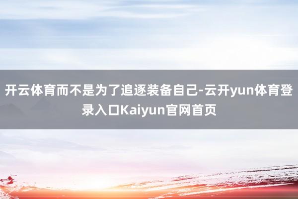 开云体育而不是为了追逐装备自己-云开yun体育登录入口Kaiyun官网首页