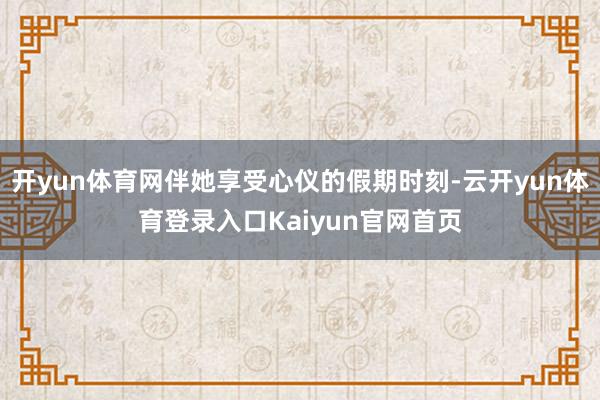 开yun体育网伴她享受心仪的假期时刻-云开yun体育登录入口Kaiyun官网首页