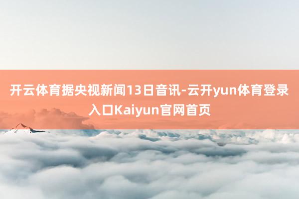 开云体育 据央视新闻13日音讯-云开yun体育登录入口Kaiyun官网首页