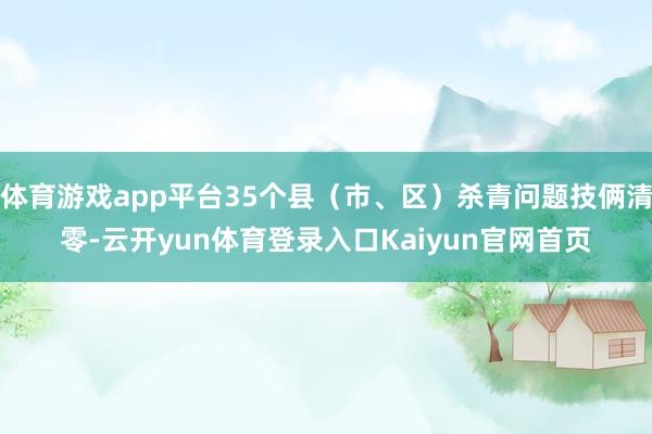 体育游戏app平台35个县(市、区)杀青问题技俩清零-云开yun体育登录入口Kaiyun官网首页