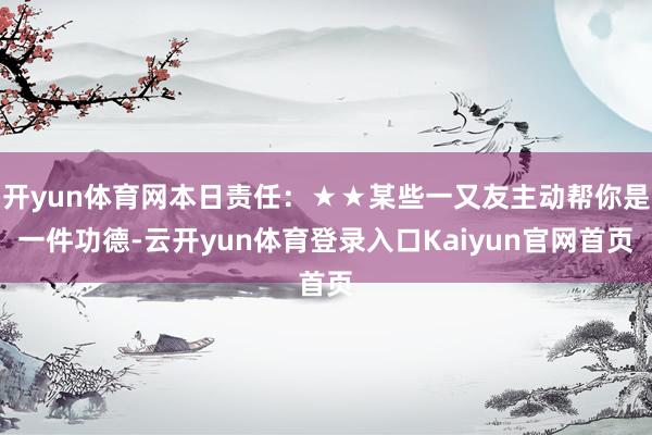 开yun体育网本日责任：★★某些一又友主动帮你是一件功德-云开yun体育登录入口Kaiyun官网首页