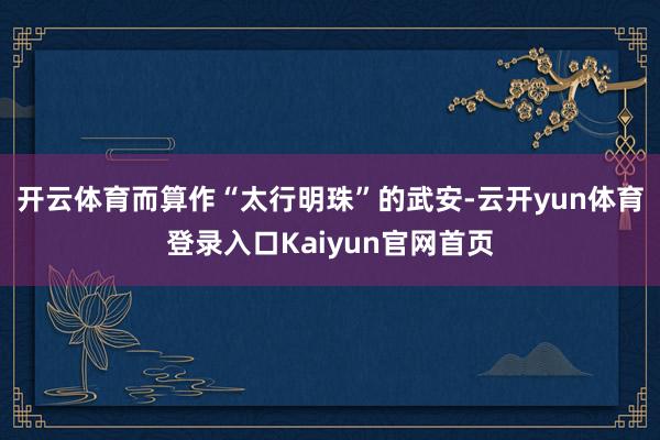 开云体育而算作“太行明珠”的武安-云开yun体育登录入口Kaiyun官网首页