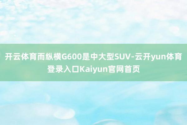 开云体育而纵横G600是中大型SUV-云开yun体育登录入口Kaiyun官网首页