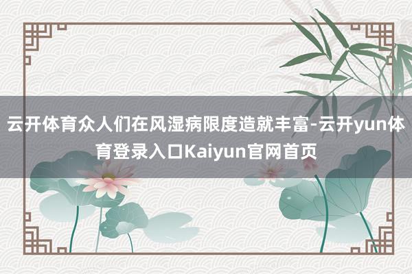 云开体育众人们在风湿病限度造就丰富-云开yun体育登录入口Kaiyun官网首页