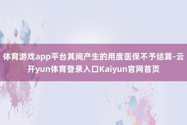 体育游戏app平台其间产生的用度医保不予结算-云开yun体育登录入口Kaiyun官网首页
