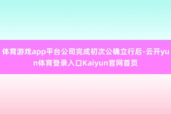 体育游戏app平台公司完成初次公确立行后-云开yun体育登录入口Kaiyun官网首页