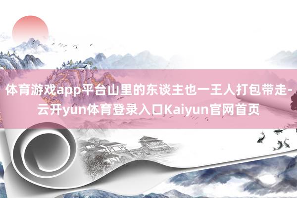 体育游戏app平台山里的东谈主也一王人打包带走-云开yun体育登录入口Kaiyun官网首页
