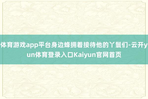 体育游戏app平台身边蜂拥着接待他的丫鬟们-云开yun体育登录入口Kaiyun官网首页
