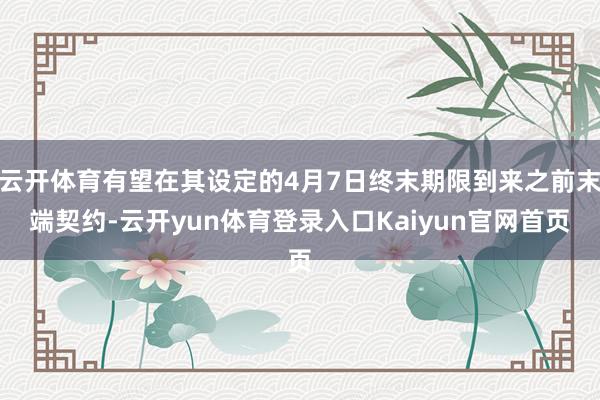 云开体育有望在其设定的4月7日终末期限到来之前末端契约-云开yun体育登录入口Kaiyun官网首页