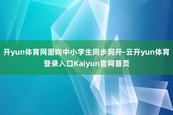 开yun体育网面向中小学生同步洞开-云开yun体育登录入口Kaiyun官网首页