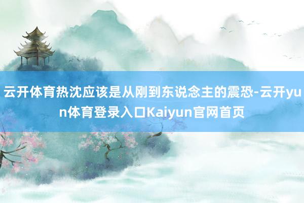 云开体育热沈应该是从刚到东说念主的震恐-云开yun体育登录入口Kaiyun官网首页