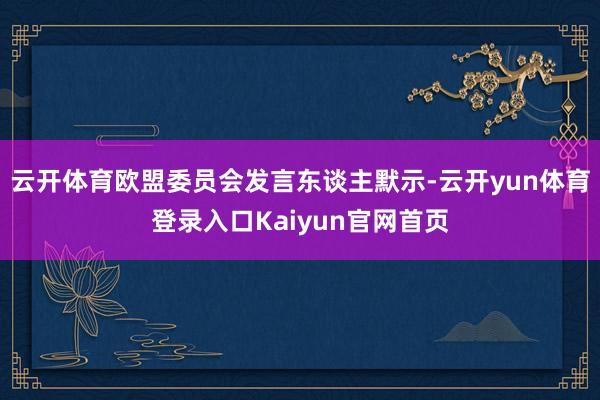 云开体育欧盟委员会发言东谈主默示-云开yun体育登录入口Kaiyun官网首页