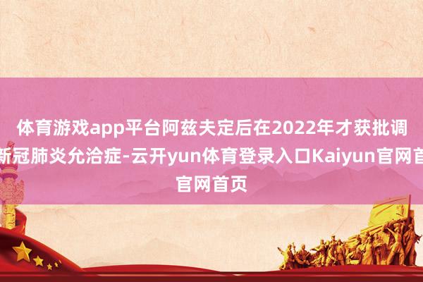 体育游戏app平台　　阿兹夫定后在2022年才获批调停新冠肺炎允洽症-云开yun体育登录入口Kaiyun官网首页