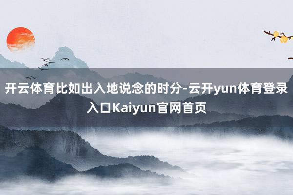开云体育比如出入地说念的时分-云开yun体育登录入口Kaiyun官网首页
